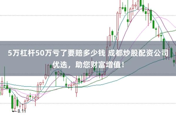 5万杠杆50万亏了要赔多少钱 成都炒股配资公司优选，助您财富增值！