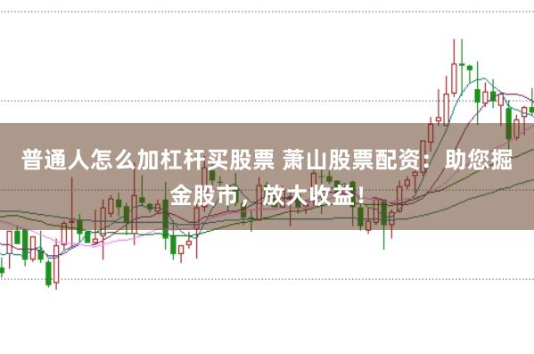 普通人怎么加杠杆买股票 萧山股票配资：助您掘金股市，放大收益！