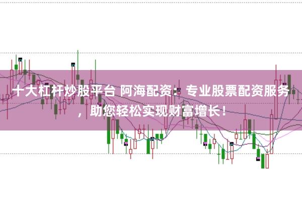 十大杠杆炒股平台 阿海配资：专业股票配资服务，助您轻松实现财富增长！