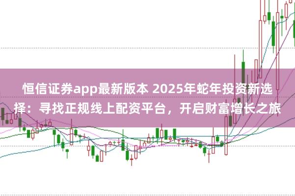 恒信证券app最新版本 2025年蛇年投资新选择：寻找正规线上配资平台，开启财富增长之旅