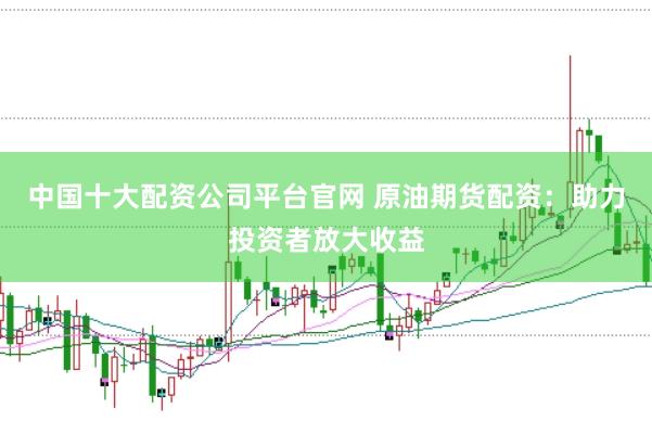 中国十大配资公司平台官网 原油期货配资：助力投资者放大收益