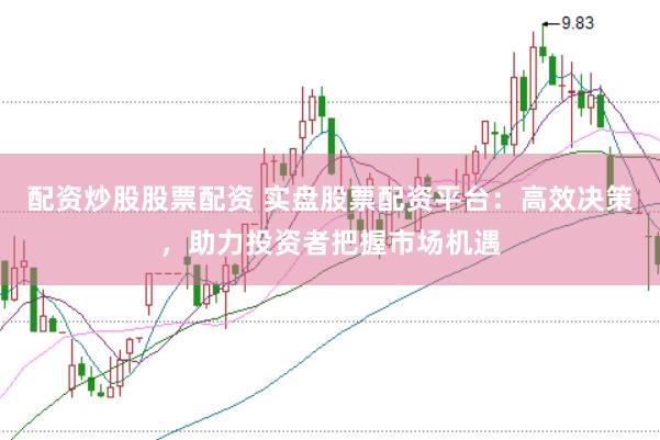 配资炒股股票配资 实盘股票配资平台：高效决策，助力投资者把握市场机遇