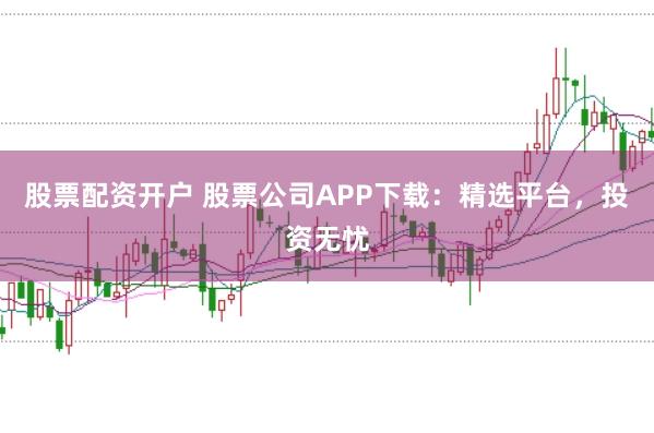 股票配资开户 股票公司APP下载：精选平台，投资无忧