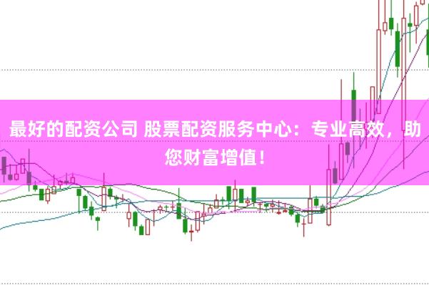 最好的配资公司 股票配资服务中心：专业高效，助您财富增值！