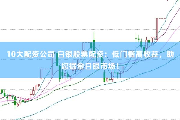 10大配资公司 白银股票配资：低门槛高收益，助您掘金白银市场！
