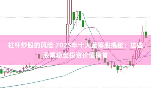 杠杆炒股的风险 2025年十大蓝筹股揭秘：这些股票稳坐投资价值榜首