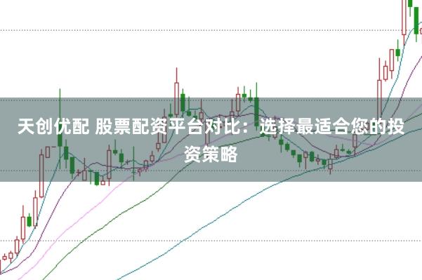 天创优配 股票配资平台对比：选择最适合您的投资策略