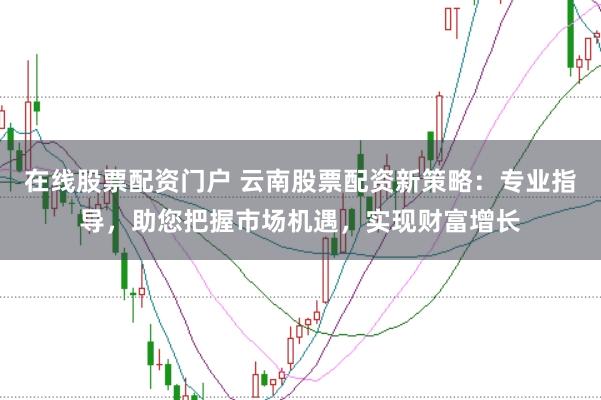 在线股票配资门户 云南股票配资新策略：专业指导，助您把握市场机遇，实现财富增长