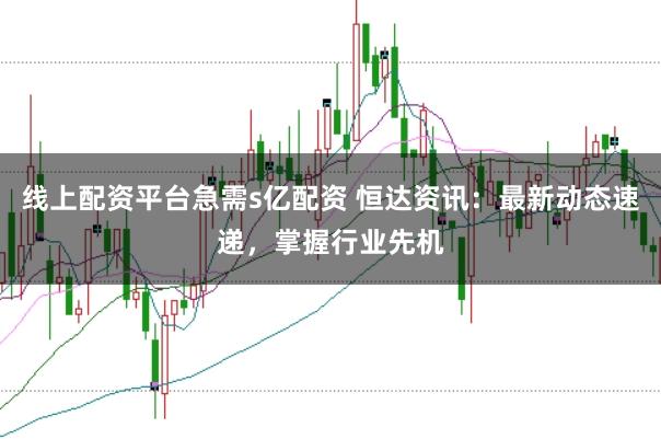 线上配资平台急需s亿配资 恒达资讯：最新动态速递，掌握行业先机