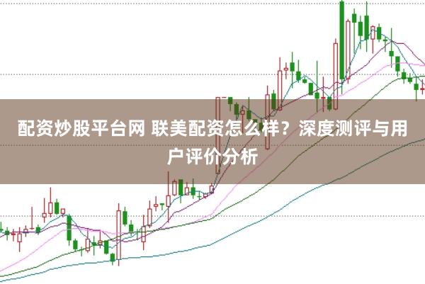 配资炒股平台网 联美配资怎么样？深度测评与用户评价分析