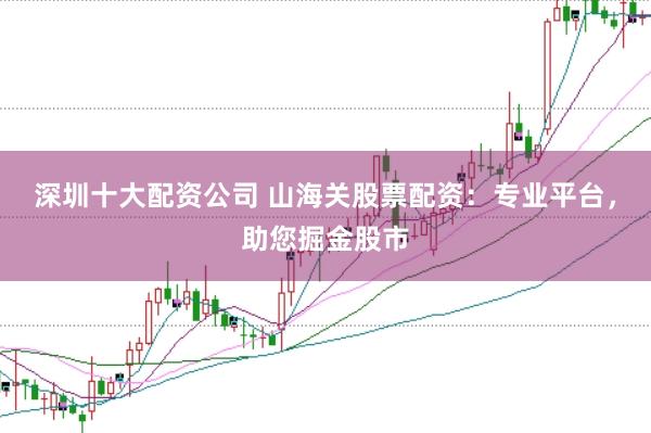 深圳十大配资公司 山海关股票配资：专业平台，助您掘金股市
