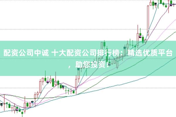 配资公司中诚 十大配资公司排行榜：精选优质平台，助您投资！