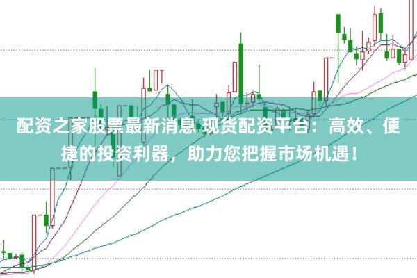 配资之家股票最新消息 现货配资平台：高效、便捷的投资利器，助力您把握市场机遇！