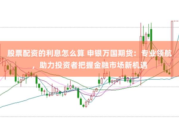 股票配资的利息怎么算 申银万国期货：专业领航，助力投资者把握金融市场新机遇