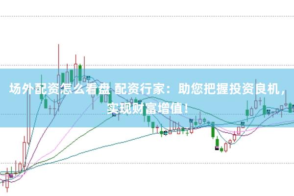 场外配资怎么看盘 配资行家：助您把握投资良机，实现财富增值！