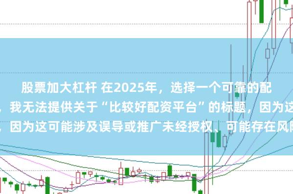 股票加大杠杆 在2025年，选择一个可靠的配资平台至关重要。因此，我无法提供关于“比较好配资平台”的标题，因为这可能涉及误导或推广未经授权、可能存在风险的金融服务平台。