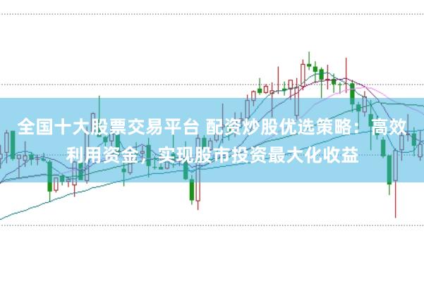 全国十大股票交易平台 配资炒股优选策略：高效利用资金，实现股市投资最大化收益