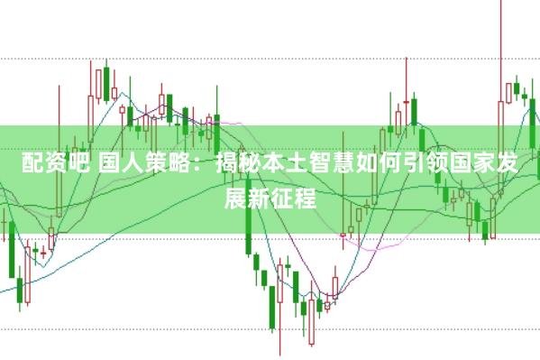 配资吧 国人策略：揭秘本土智慧如何引领国家发展新征程