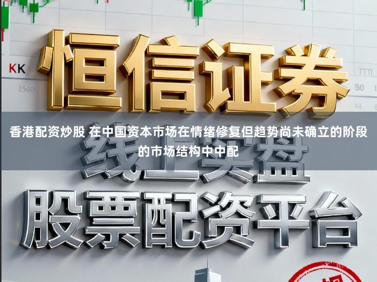 香港配资炒股 在中国资本市场在情绪修复但趋势尚未确立的阶段的市场结构中中配