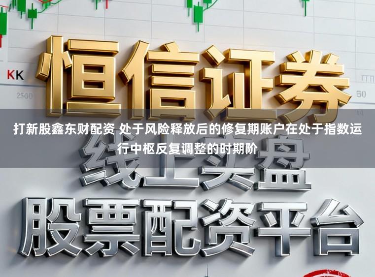 打新股鑫东财配资 处于风险释放后的修复期账户在处于指数运行中枢反复调整的时期阶