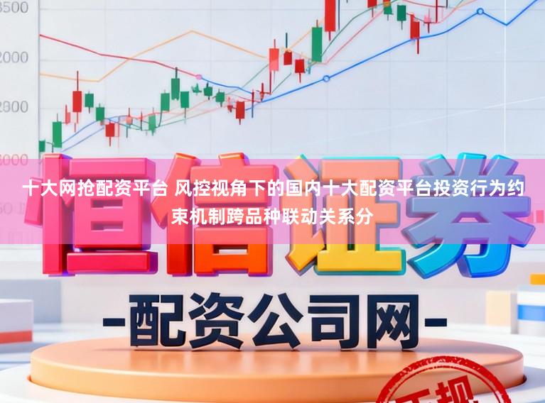 十大网抢配资平台 风控视角下的国内十大配资平台投资行为约束机制跨品种联动关系分